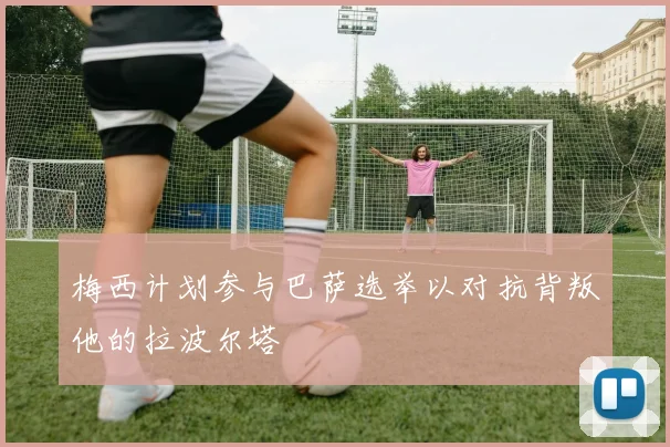 梅西计划参与巴萨选举以对抗背叛他的拉波尔塔