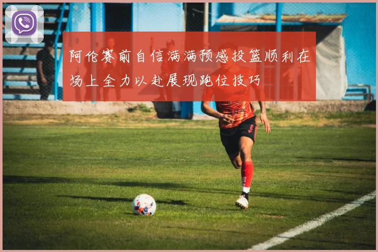 阿伦赛前自信满满预感投篮顺利在场上全力以赴展现跑位技巧