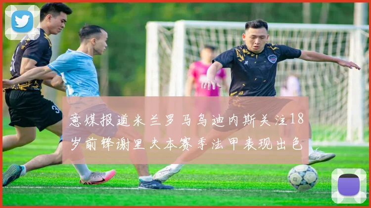 意媒报道米兰罗马乌迪内斯关注18岁前锋谢里夫本赛季法甲表现出色