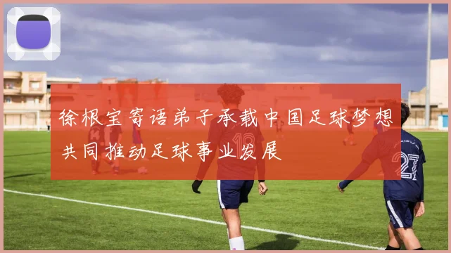 徐根宝寄语弟子承载中国足球梦想共同推动足球事业发展