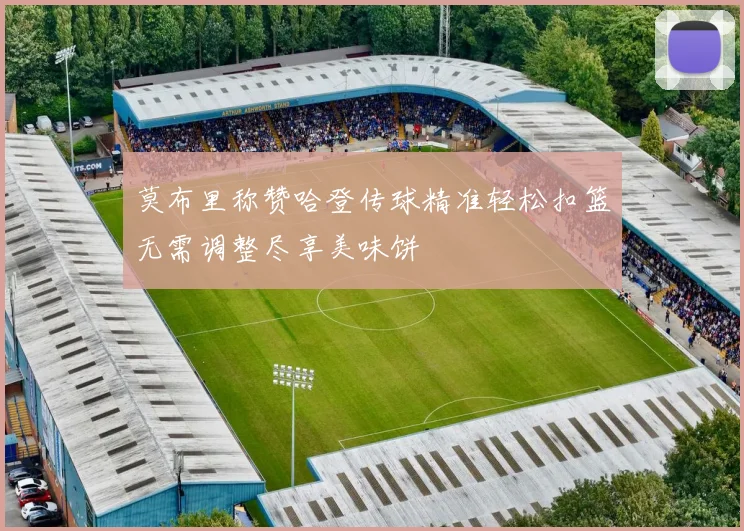莫布里称赞哈登传球精准轻松扣篮无需调整尽享美味饼