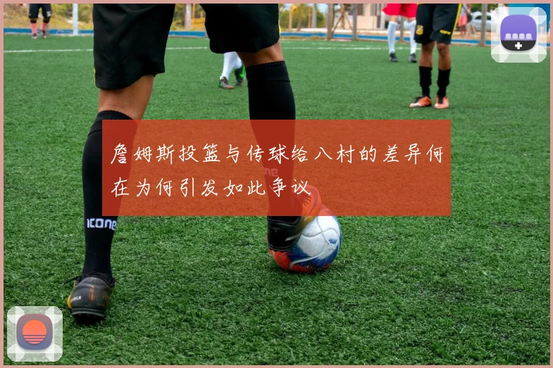 詹姆斯投篮与传球给八村的差异何在为何引发如此争议