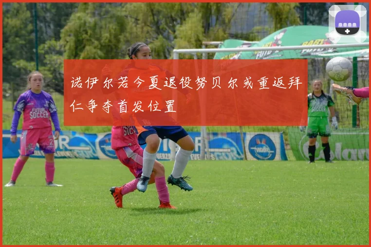 诺伊尔若今夏退役努贝尔或重返拜仁争夺首发位置