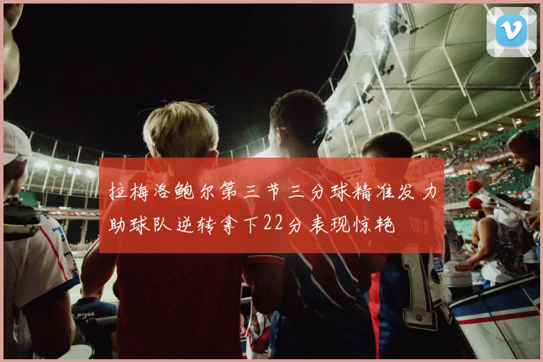 拉梅洛鲍尔第三节三分球精准发力助球队逆转拿下22分表现惊艳