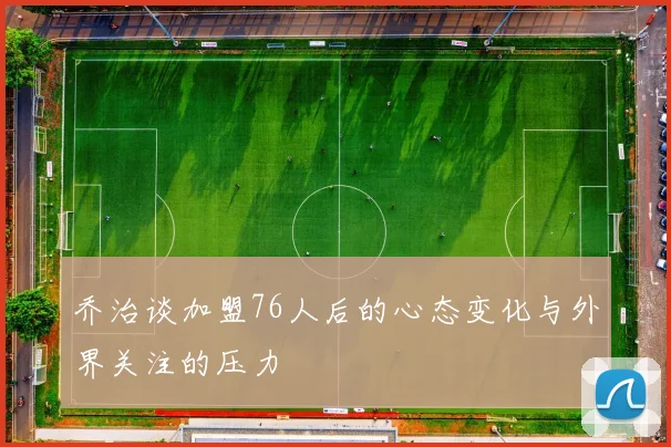 乔治谈加盟76人后的心态变化与外界关注的压力