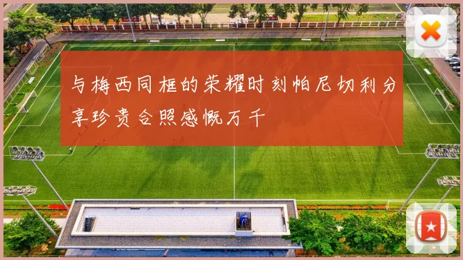 与梅西同框的荣耀时刻帕尼切利分享珍贵合照感慨万千