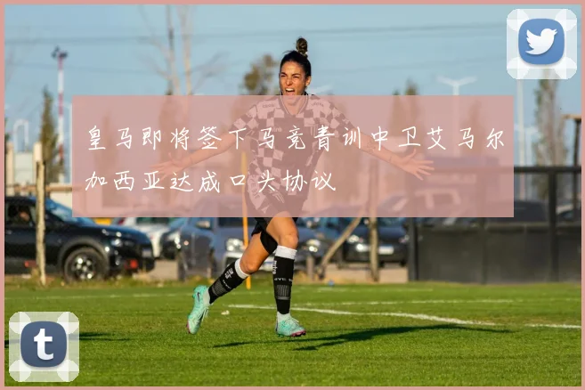皇马即将签下马竞青训中卫艾马尔加西亚达成口头协议