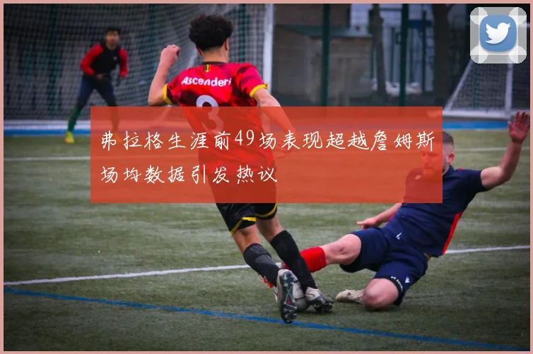 弗拉格生涯前49场表现超越詹姆斯场均数据引发热议