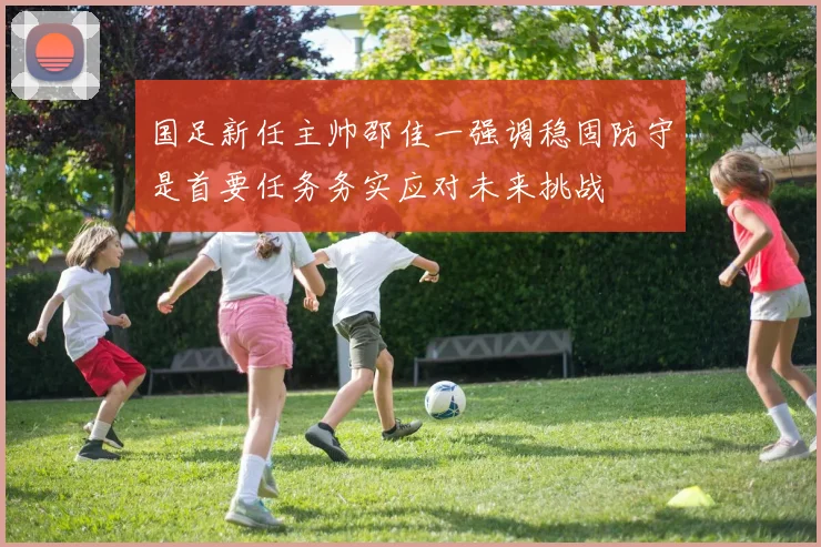 国足新任主帅邵佳一强调稳固防守是首要任务务实应对未来挑战