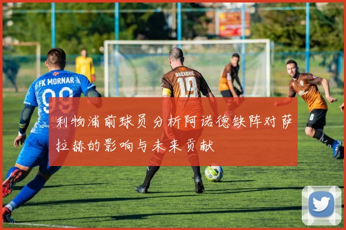利物浦前球员分析阿诺德缺阵对萨拉赫的影响与未来贡献
