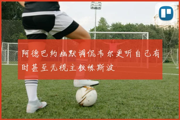 阿德巴约幽默调侃韦尔更听自己有时甚至无视主教练斯波