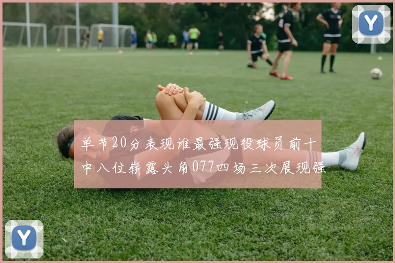 单节20分表现谁最强现役球员前十中八位崭露头角077四场三次展现强大气势