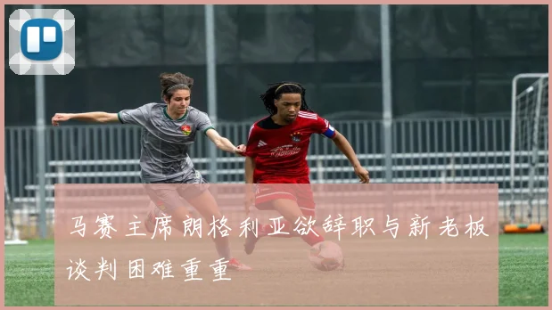 马赛主席朗格利亚欲辞职与新老板谈判困难重重