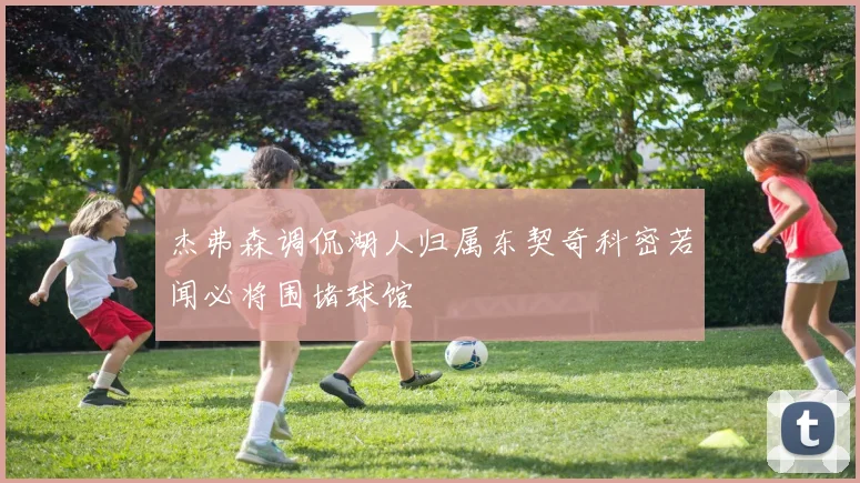 杰弗森调侃湖人归属东契奇科密若闻必将围堵球馆