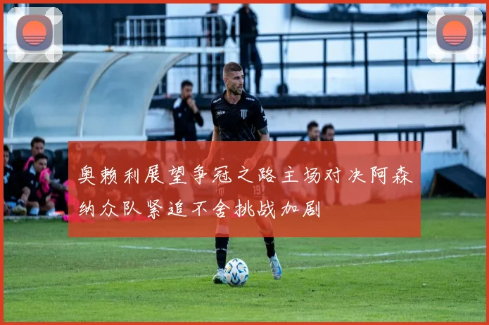 奥赖利展望争冠之路主场对决阿森纳众队紧追不舍挑战加剧