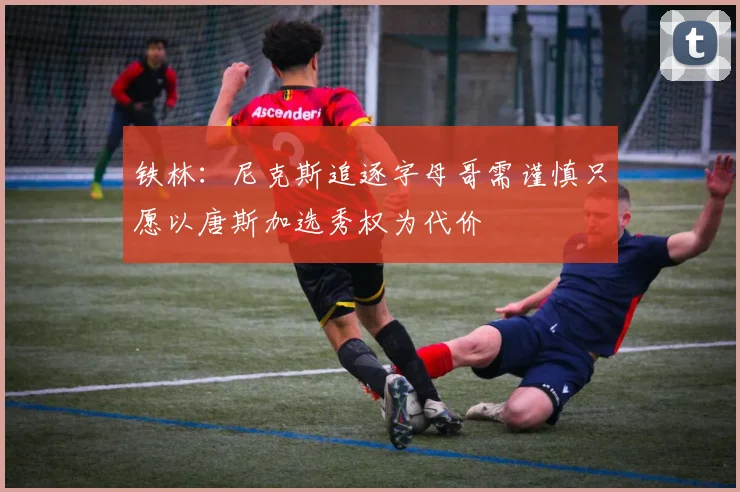 铁林：尼克斯追逐字母哥需谨慎只愿以唐斯加选秀权为代价