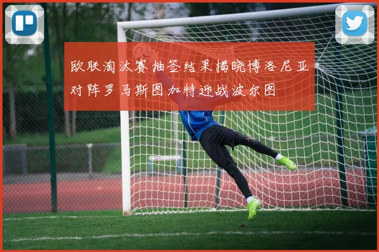 欧联淘汰赛抽签结果揭晓博洛尼亚对阵罗马斯图加特迎战波尔图