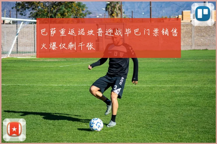 巴萨重返诺坎普迎战毕巴门票销售火爆仅剩千张
