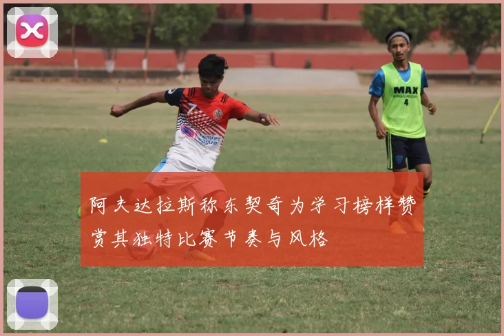 阿夫达拉斯称东契奇为学习榜样赞赏其独特比赛节奏与风格
