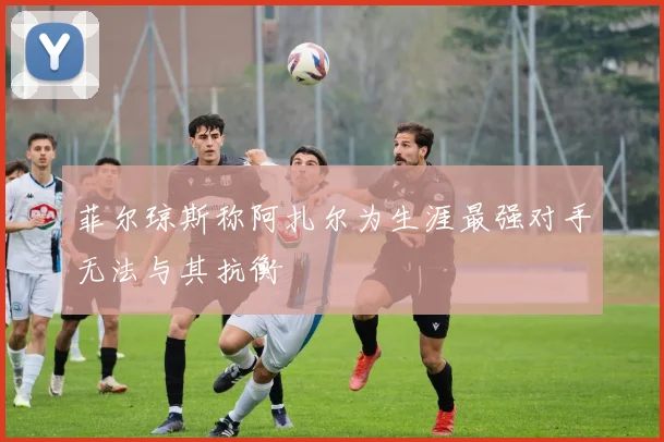 菲尔琼斯称阿扎尔为生涯最强对手无法与其抗衡